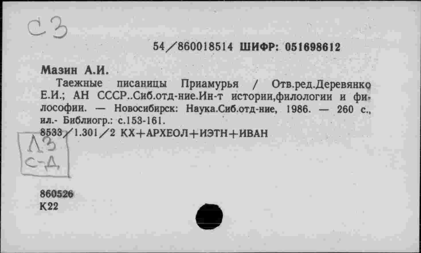 ﻿54/860018514 ШИФР: 051698612
Мазин А.И.
Таежные писаницы Приамурья / Отв.ред.Деревянко Е.И.; АН СССР..Сиб.отд-ние.Ин-т истории,филологии и фи» лософии. — Новосибирск: Наука.Сиб.отд-ние, 1986. — 260 с., ил.- Библиогр.: с.153-161.
. 8533/1.301/2 КХ+АРХЕОЛ+ИЭТН+ИВАН
860526
К22